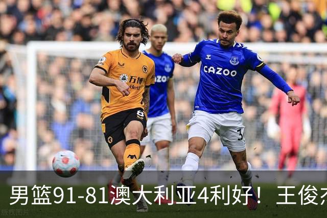 男篮91-81澳大利亚4利好！王俊杰全面，2将回暖，赵继伟后场大核